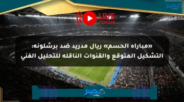 «مباراة الحسم» ريال مدريد ضد برشلونة: التشكيل المتوقع والقنوات الناقلة للتحليل الفني